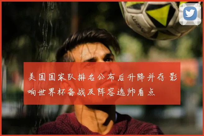 美国国家队排名公布后升降并存 影响世界杯备战及阵容选帅看点