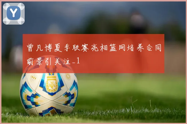 曾凡博夏季联赛亮相篮网培养合同前景引关注_1
