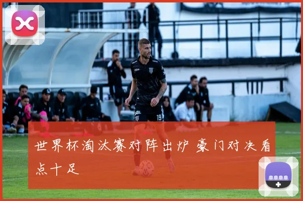 世界杯淘汰赛对阵出炉 豪门对决看点十足
