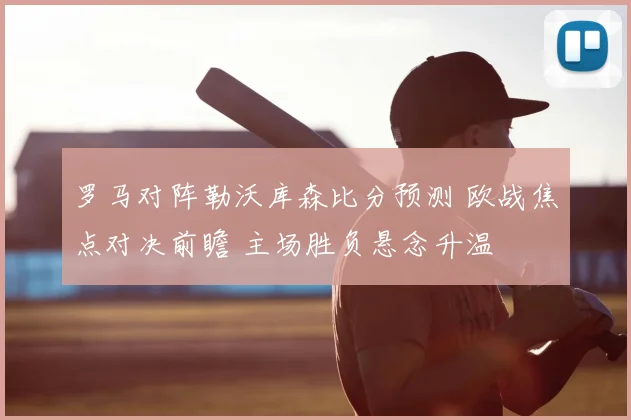 罗马对阵勒沃库森比分预测 欧战焦点对决前瞻 主场胜负悬念升温