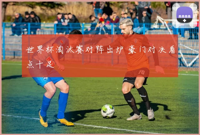 世界杯淘汰赛对阵出炉 豪门对决看点十足