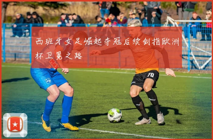 西班牙女足崛起夺冠后续剑指欧洲杯卫冕之路