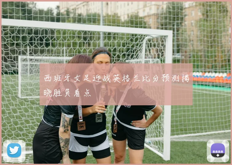 西班牙女足迎战英格兰比分预测揭晓胜负看点