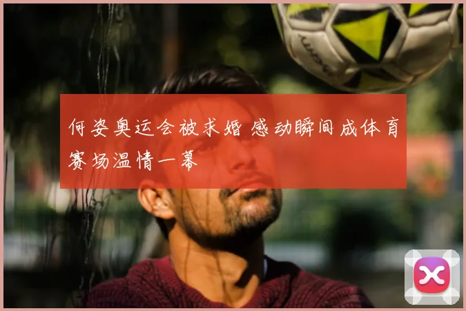 何姿奥运会被求婚 感动瞬间成体育赛场温情一幕
