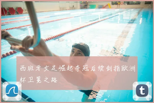 西班牙女足崛起夺冠后续剑指欧洲杯卫冕之路